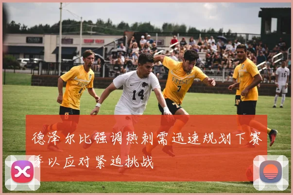 德泽尔比强调热刺需迅速规划下赛季以应对紧迫挑战
