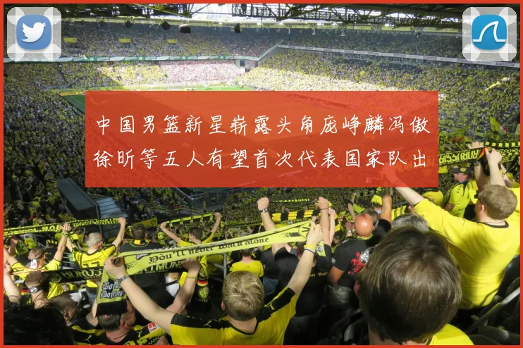 中国男篮新星崭露头角庞峥麟冯傲徐昕等五人有望首次代表国家队出战