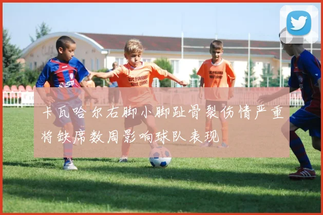 卡瓦哈尔右脚小脚趾骨裂伤情严重将缺席数周影响球队表现