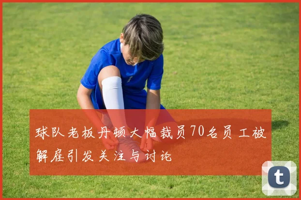 球队老板丹顿大幅裁员70名员工被解雇引发关注与讨论
