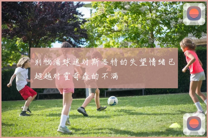 利物浦球迷对斯洛特的失望情绪已超越对霍奇森的不满