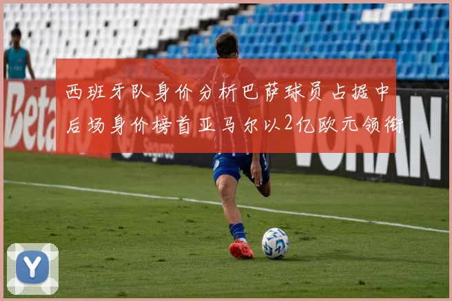 西班牙队身价分析巴萨球员占据中后场身价榜首亚马尔以2亿欧元领衔