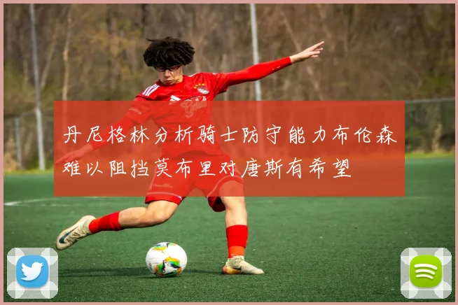 丹尼格林分析骑士防守能力布伦森难以阻挡莫布里对唐斯有希望