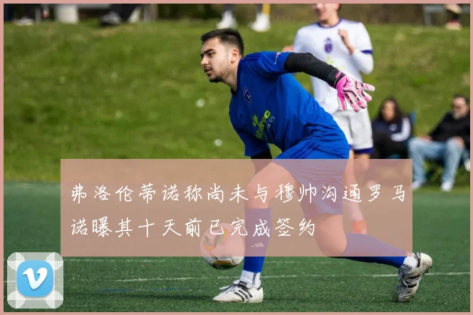 弗洛伦蒂诺称尚未与穆帅沟通罗马诺曝其十天前已完成签约