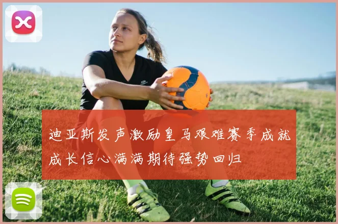 迪亚斯发声激励皇马艰难赛季成就成长信心满满期待强势回归